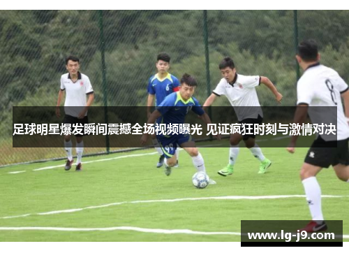 足球明星爆发瞬间震撼全场视频曝光 见证疯狂时刻与激情对决