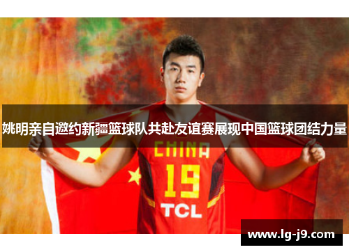 姚明亲自邀约新疆篮球队共赴友谊赛展现中国篮球团结力量