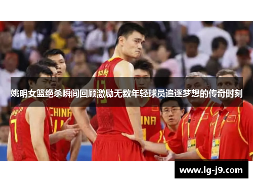 姚明女篮绝杀瞬间回顾激励无数年轻球员追逐梦想的传奇时刻
