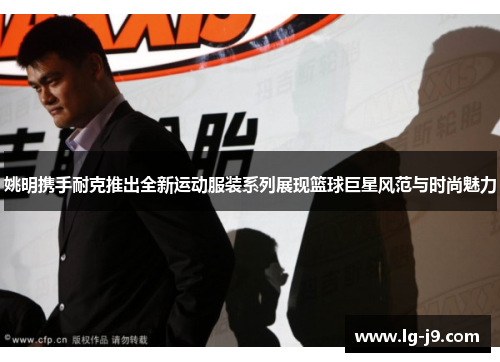 姚明携手耐克推出全新运动服装系列展现篮球巨星风范与时尚魅力