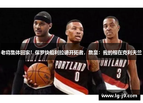 老将集体回家！保罗快船利拉德开拓者，詹皇：我的根在克利夫兰